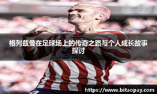 格列兹曼在足球场上的传奇之路与个人成长故事探讨